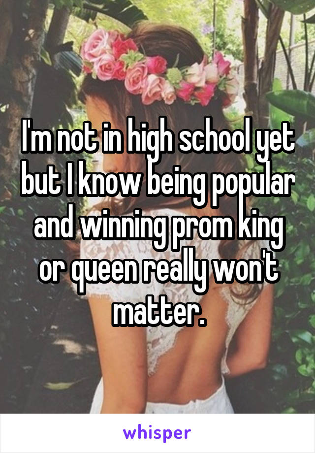 I'm not in high school yet but I know being popular and winning prom king or queen really won't matter.