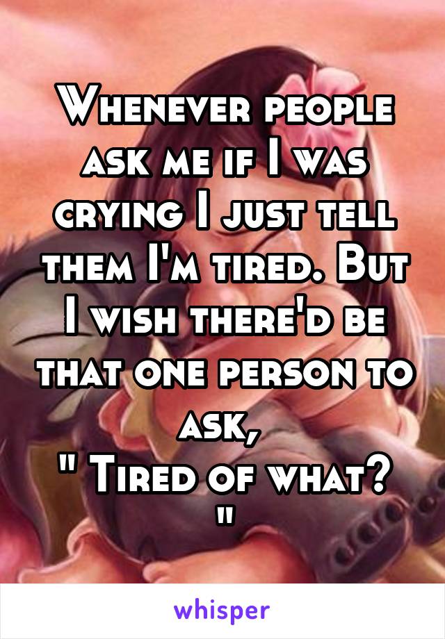 Whenever people ask me if I was crying I just tell them I'm tired. But I wish there'd be that one person to ask, 
" Tired of what? "