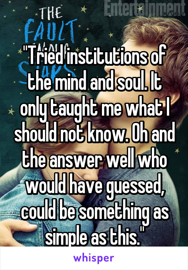 
"Tried institutions of the mind and soul. It only taught me what I should not know. Oh and the answer well who would have guessed, could be something as simple as this."