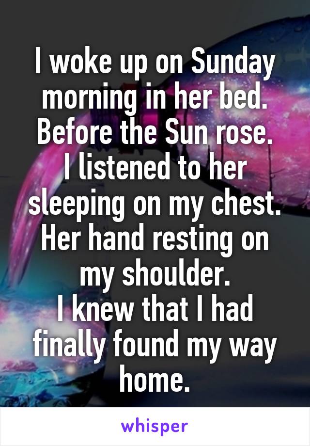 I woke up on Sunday morning in her bed. Before the Sun rose.
I listened to her sleeping on my chest.
Her hand resting on my shoulder.
I knew that I had finally found my way home.