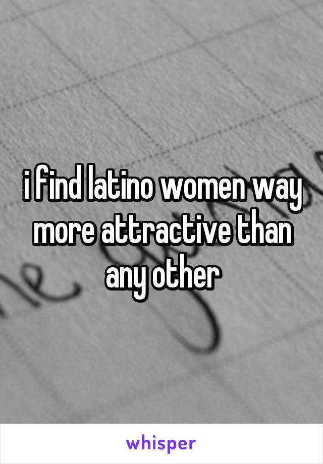 i find latino women way more attractive than any other