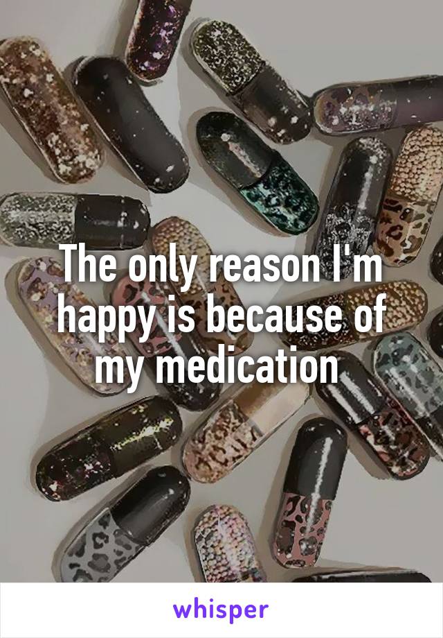 The only reason I'm happy is because of my medication 