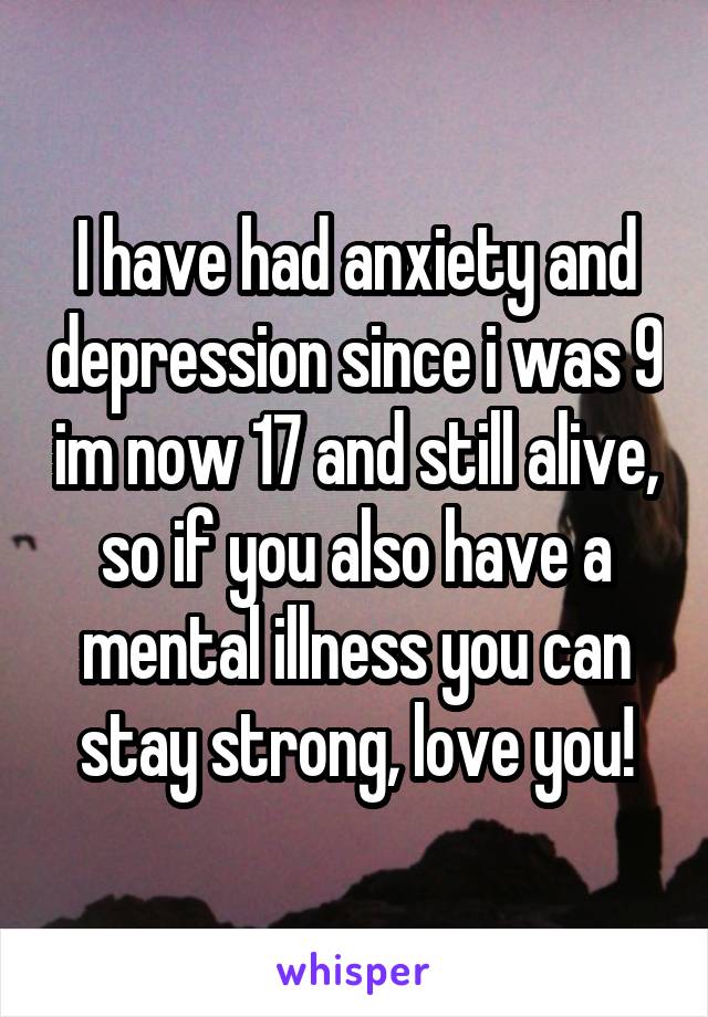 I have had anxiety and depression since i was 9 im now 17 and still alive, so if you also have a mental illness you can stay strong, love you!