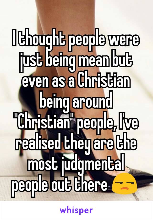 I thought people were just being mean but even as a Christian being around "Christian" people, I've realised they are the most judgmental people out there 😒 