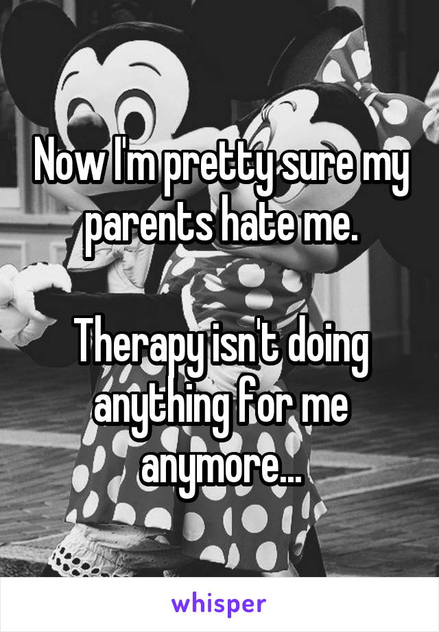 Now I'm pretty sure my parents hate me.

Therapy isn't doing anything for me anymore...