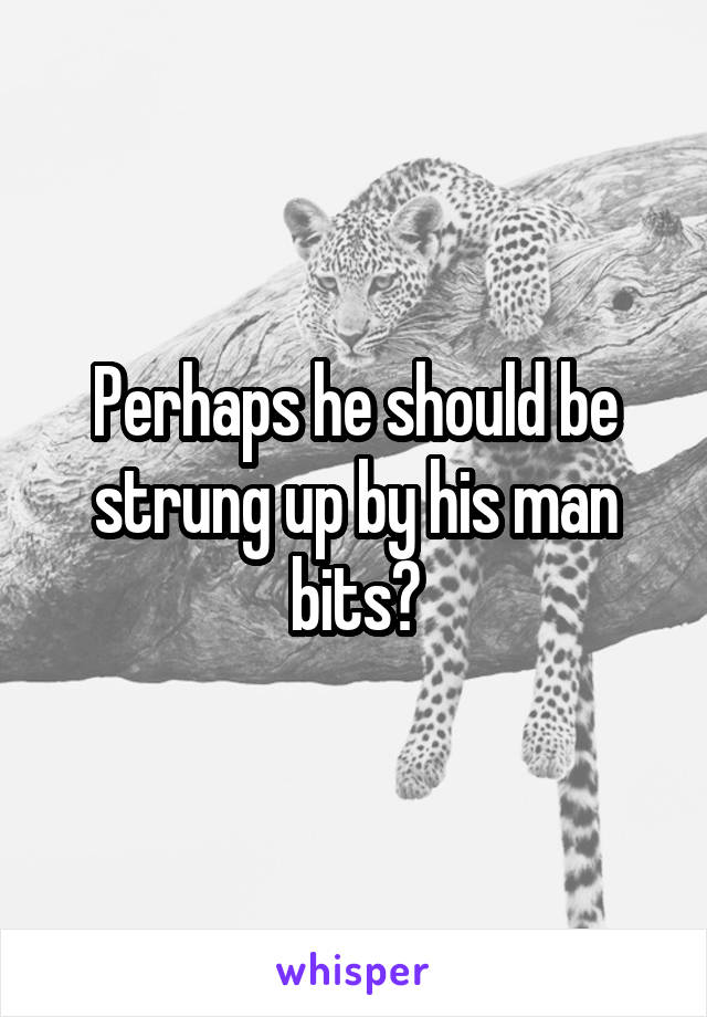 Perhaps he should be strung up by his man bits?