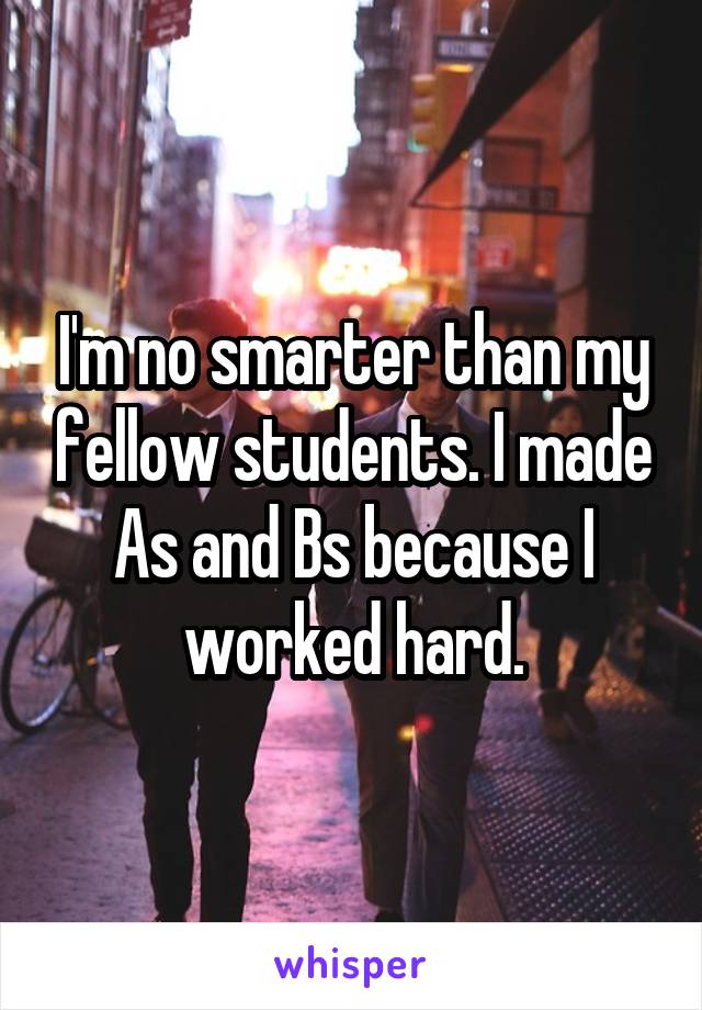 I'm no smarter than my fellow students. I made As and Bs because I worked hard.