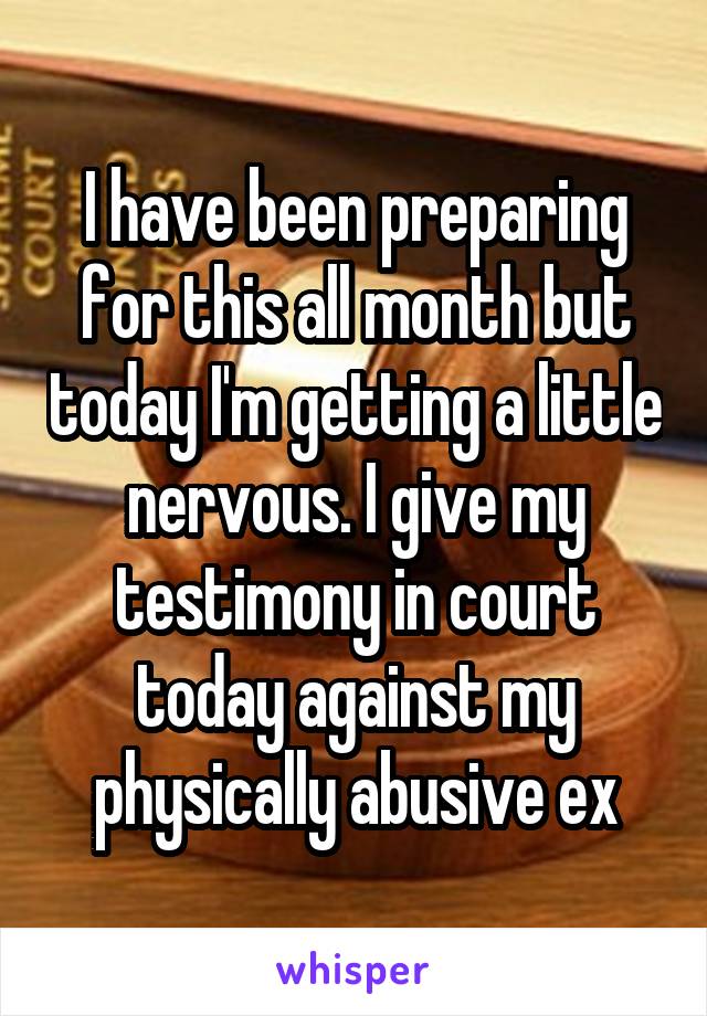 I have been preparing for this all month but today I'm getting a little nervous. I give my testimony in court today against my physically abusive ex