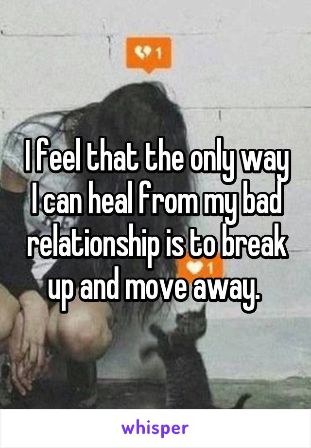 I feel that the only way I can heal from my bad relationship is to break up and move away. 