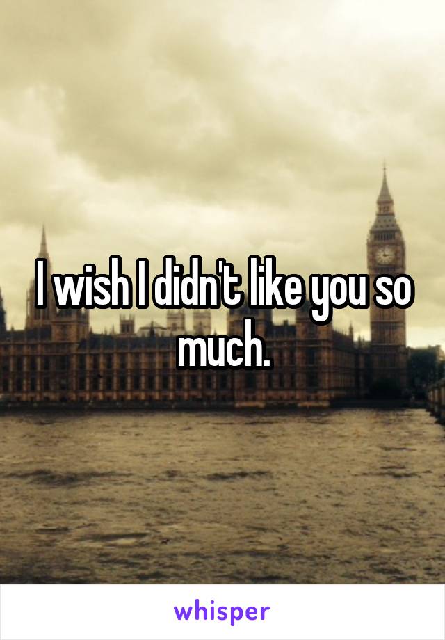 I wish I didn't like you so much.