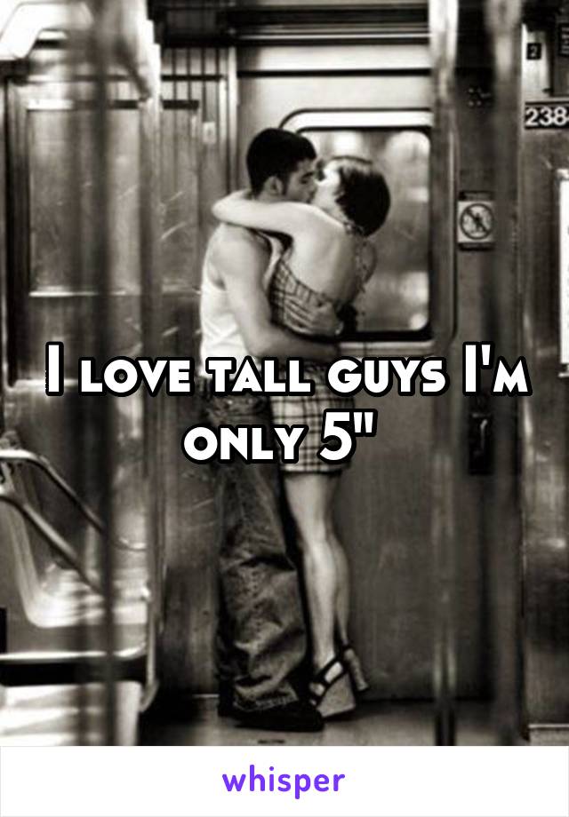 I love tall guys I'm only 5" 