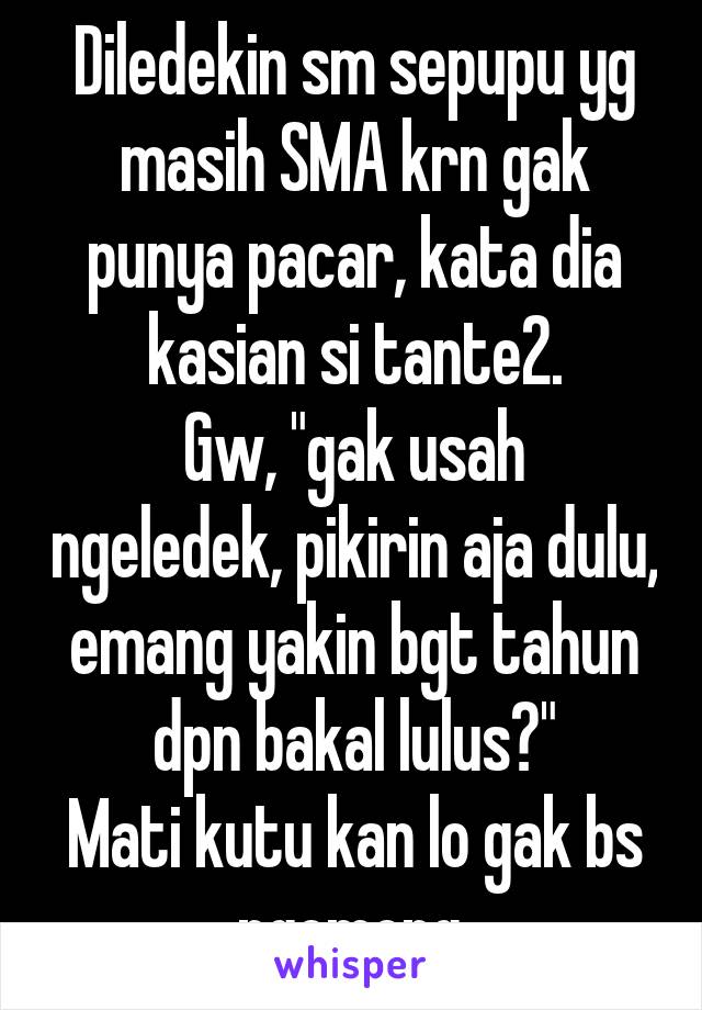 Diledekin sm sepupu yg masih SMA krn gak punya pacar, kata dia kasian si tante2.
Gw, "gak usah ngeledek, pikirin aja dulu, emang yakin bgt tahun dpn bakal lulus?"
Mati kutu kan lo gak bs ngomong.