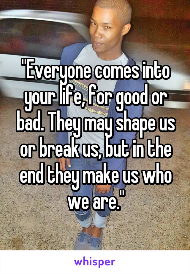 "Everyone comes into your life, for good or bad. They may shape us or break us, but in the end they make us who we are."