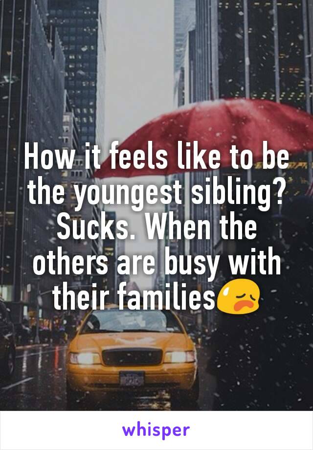 How it feels like to be the youngest sibling?
Sucks. When the others are busy with their families😥