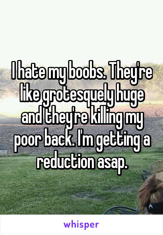 I hate my boobs. They're like grotesquely huge and they're killing my poor back. I'm getting a reduction asap.