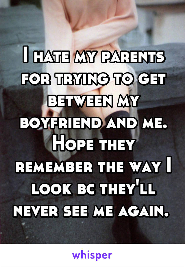 I hate my parents for trying to get between my boyfriend and me. Hope they remember the way I look bc they'll never see me again. 