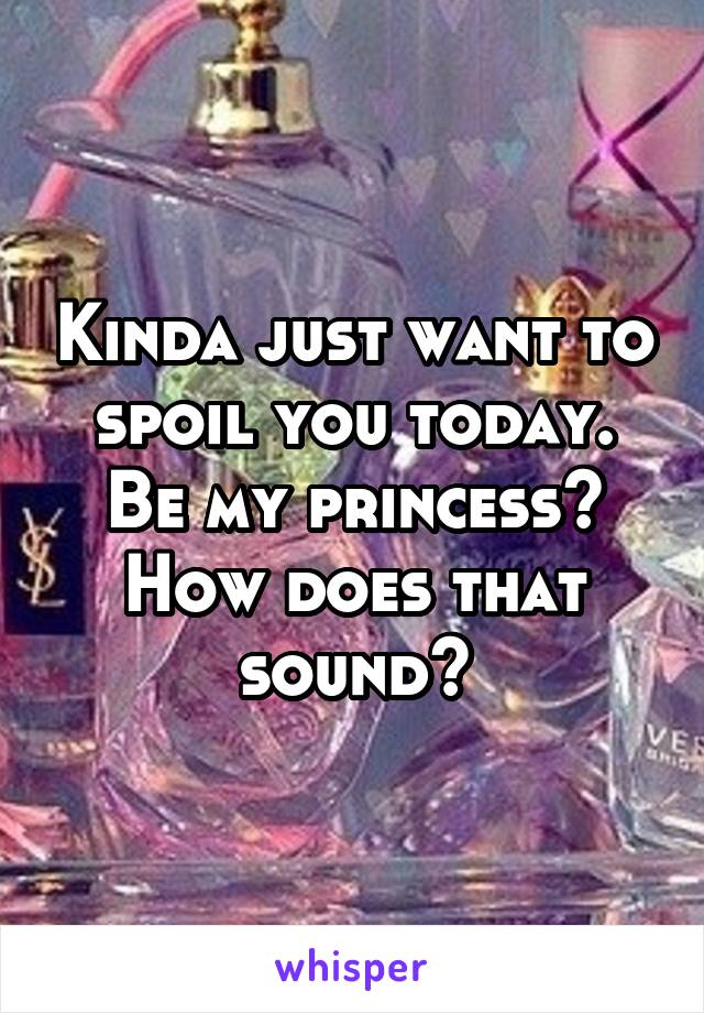 Kinda just want to spoil you today. Be my princess? How does that sound?