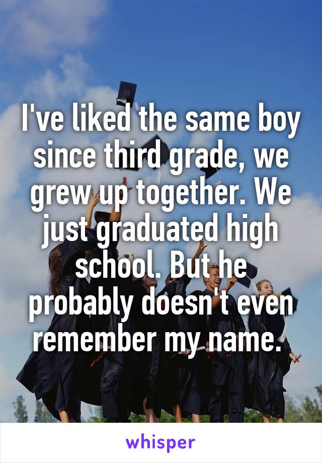 I've liked the same boy since third grade, we grew up together. We just graduated high school. But he probably doesn't even remember my name. 