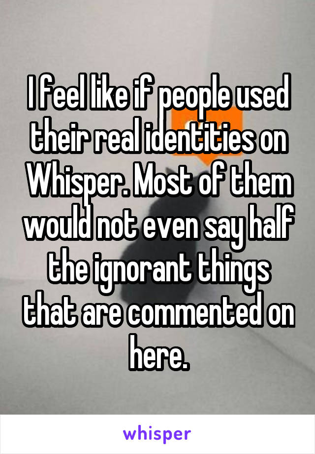 I feel like if people used their real identities on Whisper. Most of them would not even say half the ignorant things that are commented on here.