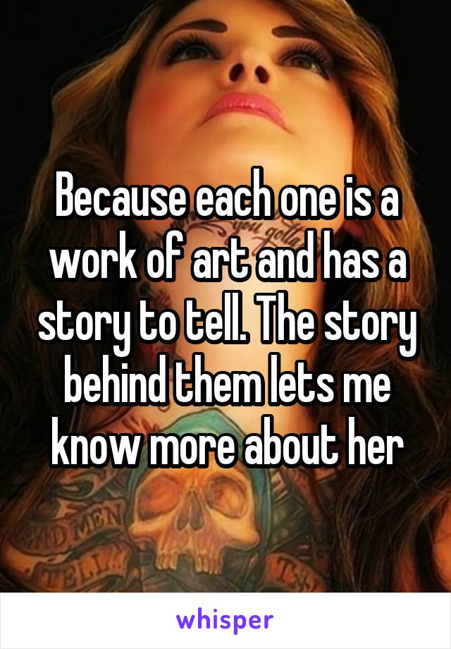 Because each one is a work of art and has a story to tell. The story behind them lets me know more about her