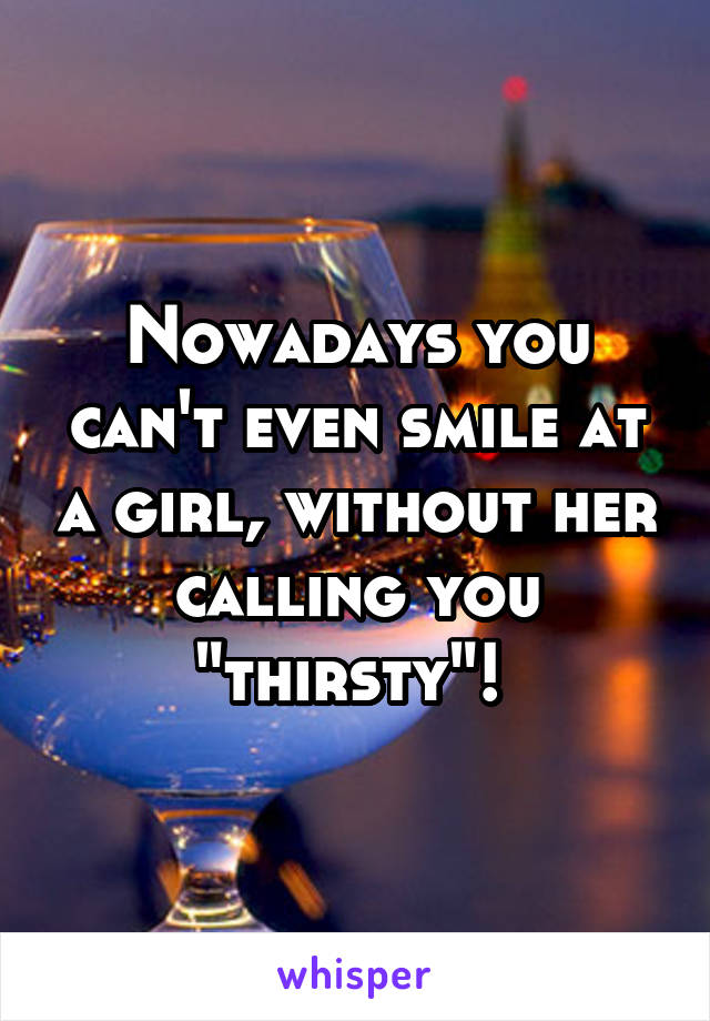 Nowadays you can't even smile at a girl, without her calling you "thirsty"! 