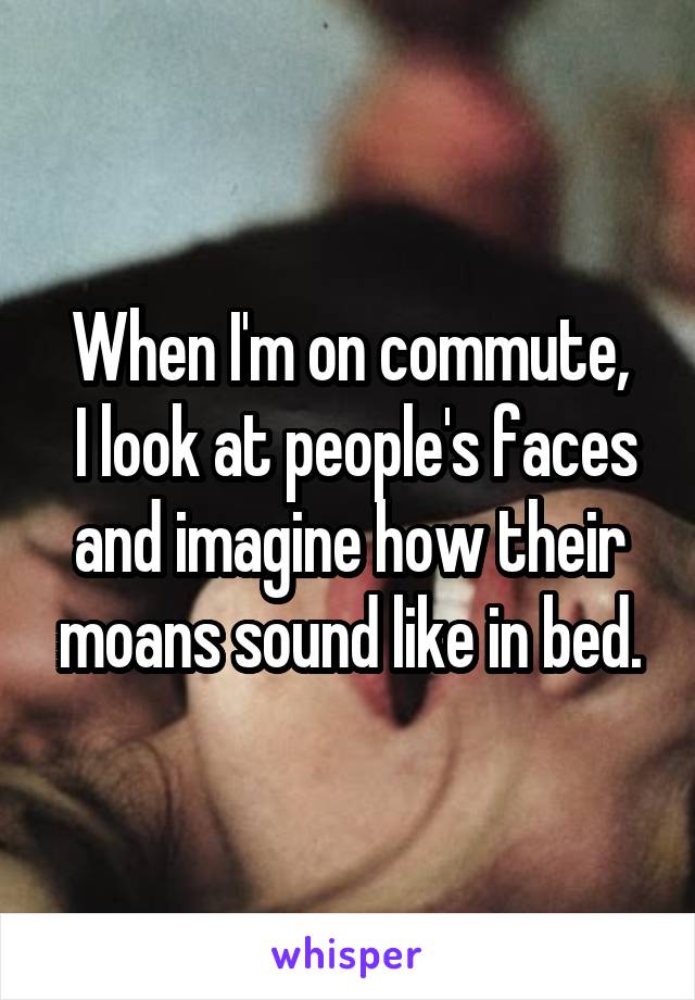 When I'm on commute,
 I look at people's faces and imagine how their moans sound like in bed.