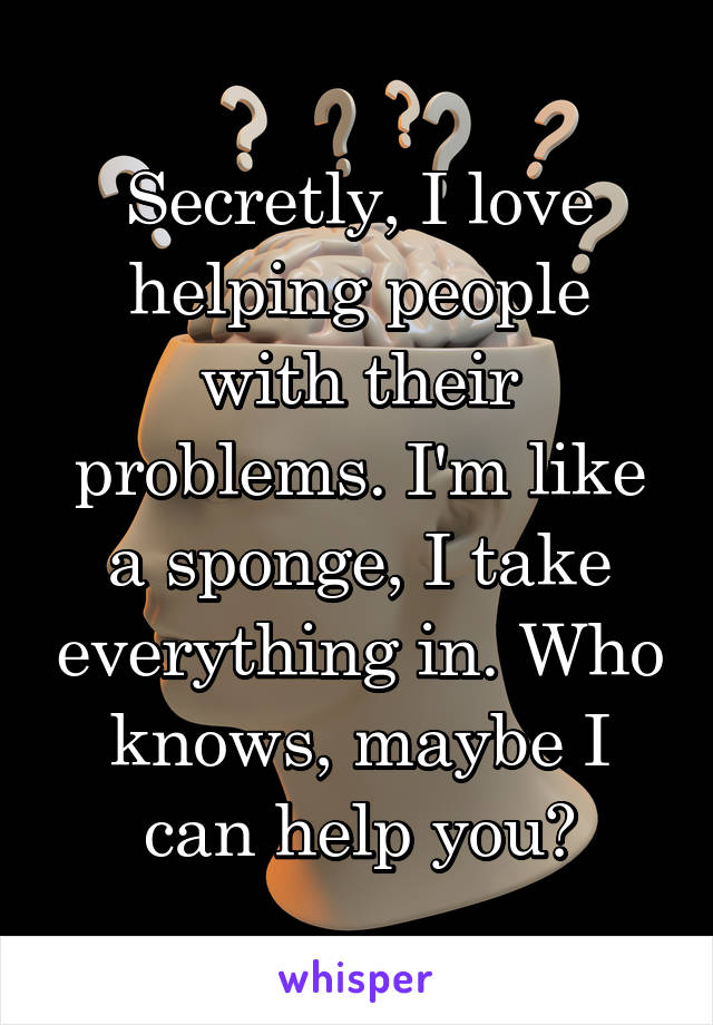 Secretly, I love helping people with their problems. I'm like a sponge, I take everything in. Who knows, maybe I can help you?