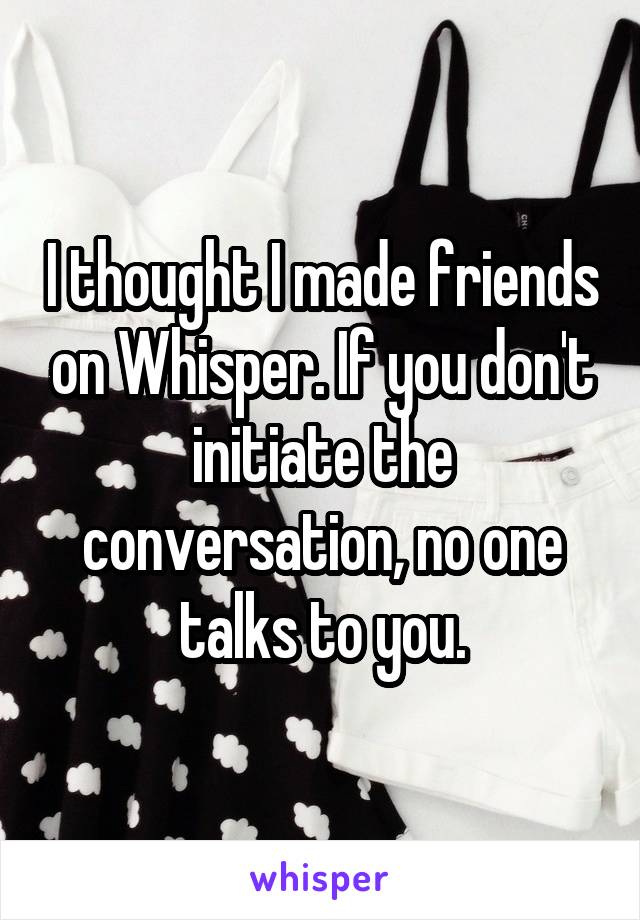 I thought I made friends on Whisper. If you don't initiate the conversation, no one talks to you.