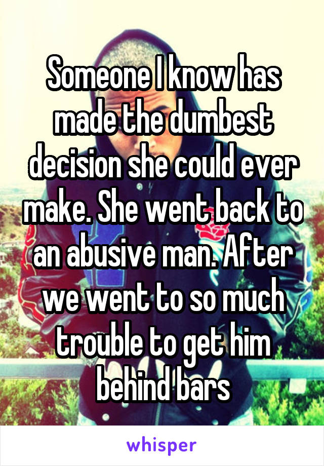 Someone I know has made the dumbest decision she could ever make. She went back to an abusive man. After we went to so much trouble to get him behind bars