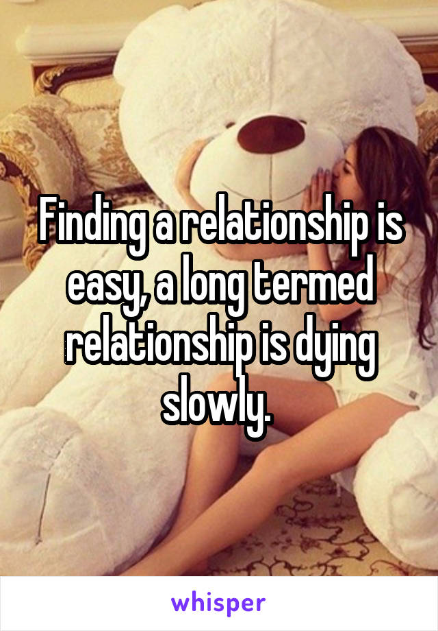 Finding a relationship is easy, a long termed relationship is dying slowly. 