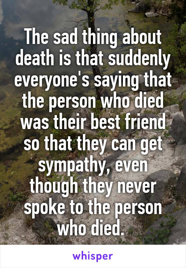 The sad thing about death is that suddenly everyone's saying that the person who died was their best friend so that they can get sympathy, even though they never spoke to the person who died. 