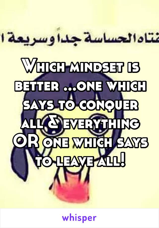 Which mindset is better ...one which says to conquer all & everything OR one which says to leave all!