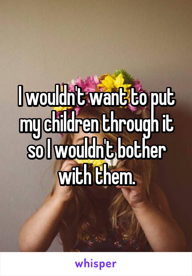 I wouldn't want to put my children through it so I wouldn't bother with them.