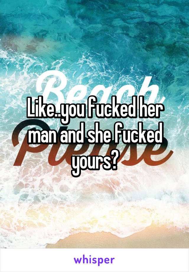 Like..you fucked her man and she fucked yours?