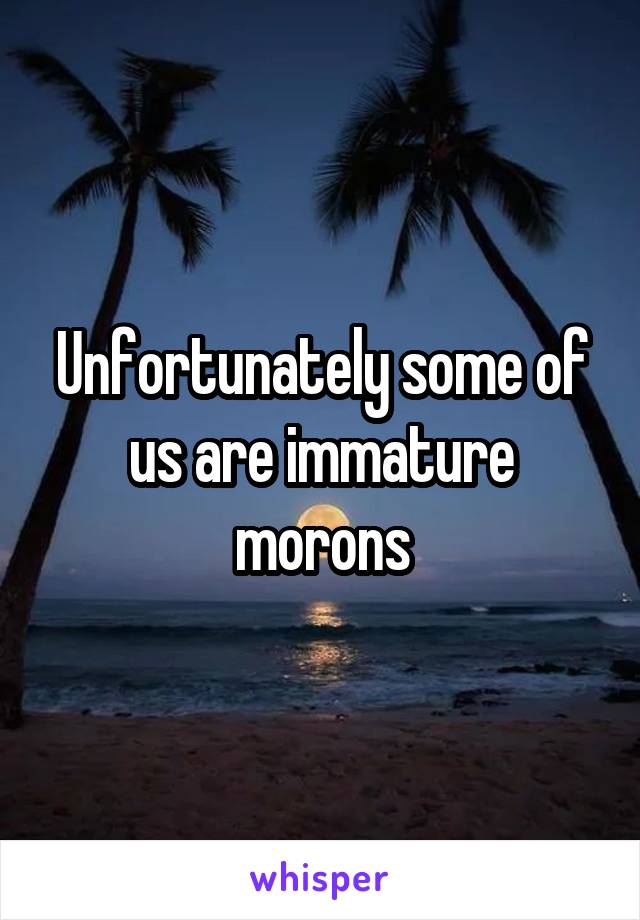 Unfortunately some of us are immature morons