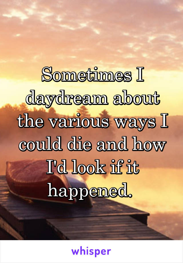 Sometimes I daydream about the various ways I could die and how I'd look if it happened. 