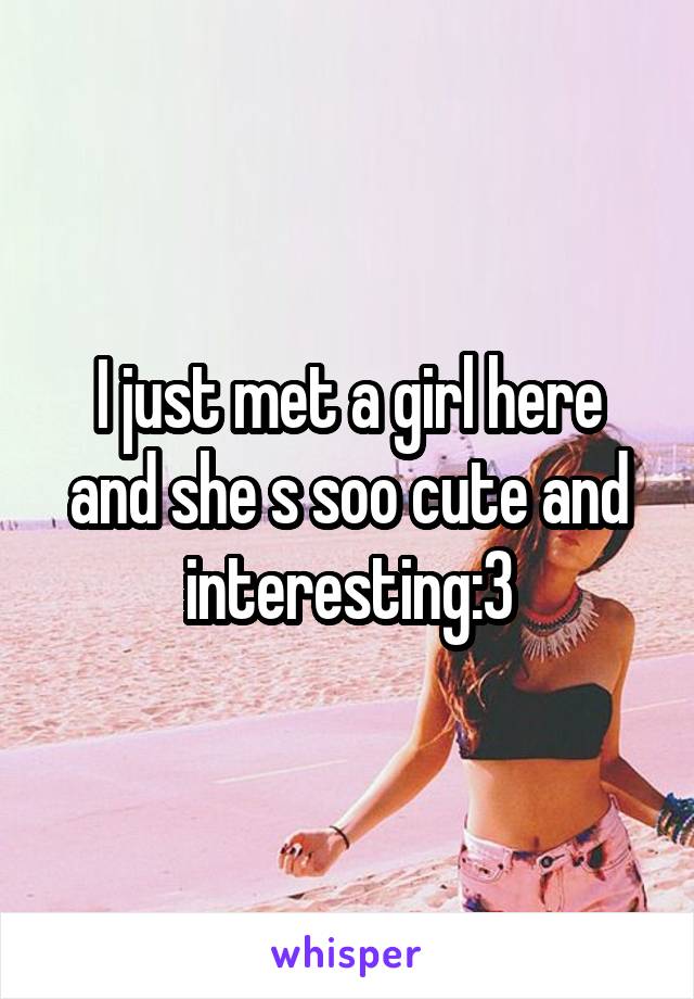 I just met a girl here and she s soo cute and interesting:3