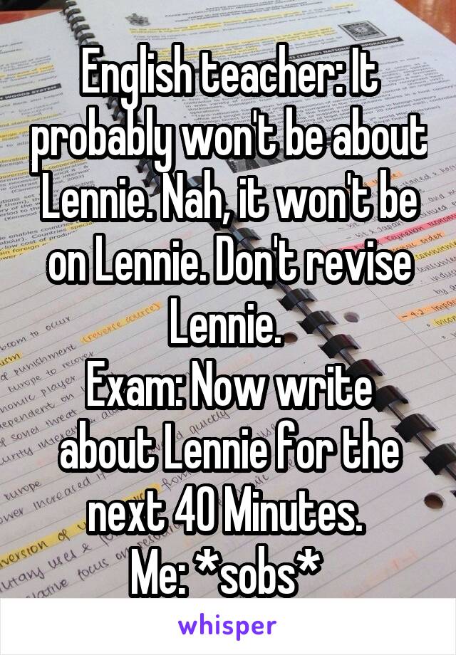 English teacher: It probably won't be about Lennie. Nah, it won't be on Lennie. Don't revise Lennie. 
Exam: Now write about Lennie for the next 40 Minutes. 
Me: *sobs* 