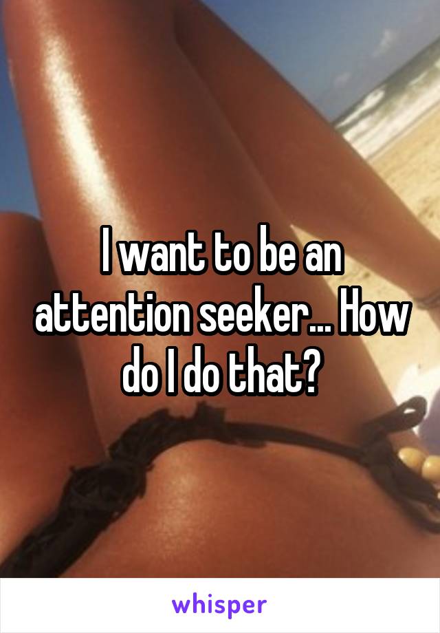 I want to be an attention seeker... How do I do that?