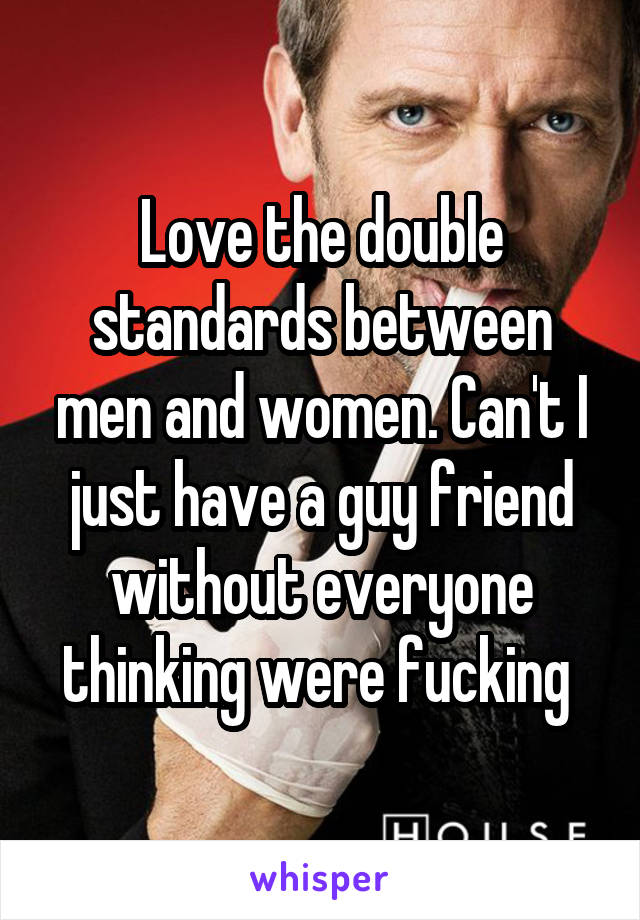 Love the double standards between men and women. Can't I just have a guy friend without everyone thinking were fucking 