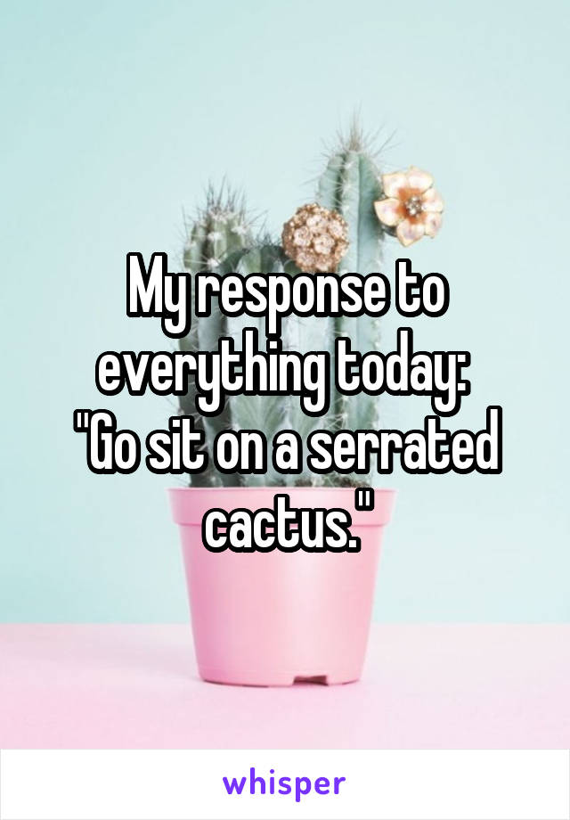 My response to everything today: 
"Go sit on a serrated cactus."