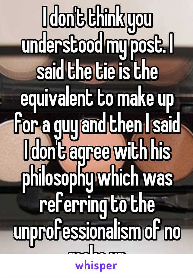I don't think you understood my post. I said the tie is the equivalent to make up for a guy and then I said I don't agree with his philosophy which was referring to the unprofessionalism of no make up