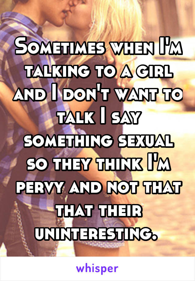 Sometimes when I'm talking to a girl and I don't want to talk I say something sexual so they think I'm pervy and not that that their uninteresting. 