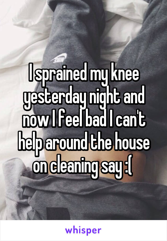 I sprained my knee yesterday night and now I feel bad I can't help around the house on cleaning say :( 