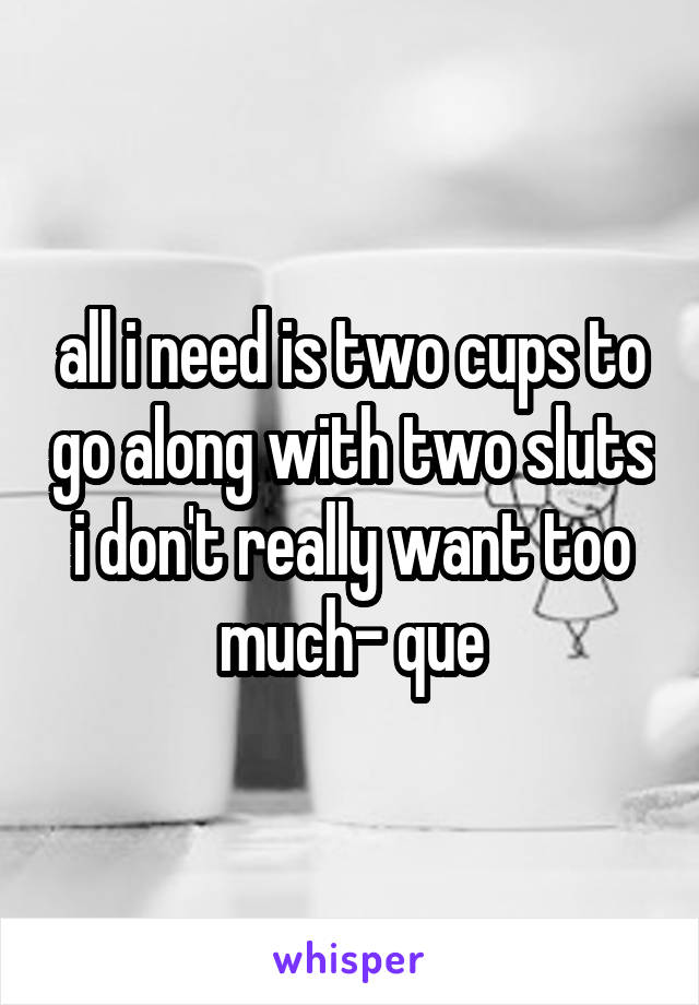 all i need is two cups to go along with two sluts i don't really want too much- que