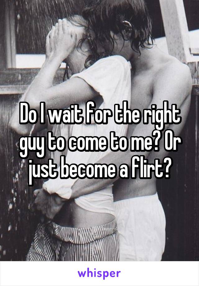 Do I wait for the right guy to come to me? Or just become a flirt?