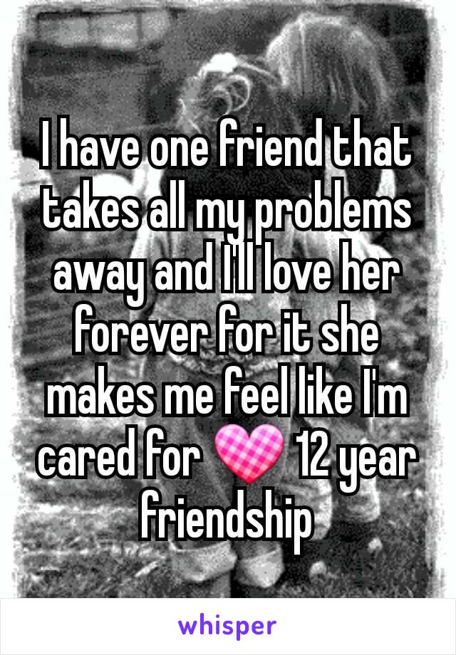 I have one friend that takes all my problems away and I'll love her forever for it she makes me feel like I'm cared for 💟 12 year friendship