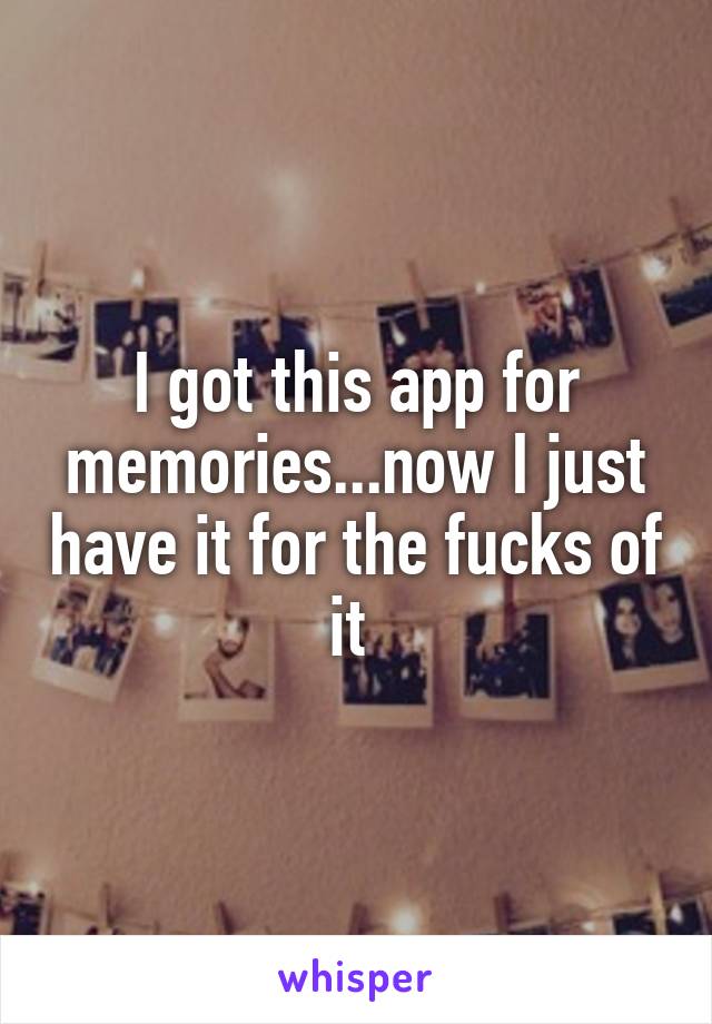 I got this app for memories...now I just have it for the fucks of it 