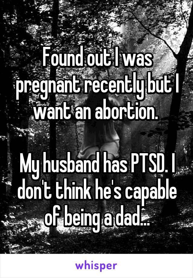 Found out I was pregnant recently but I want an abortion. 

My husband has PTSD. I don't think he's capable of being a dad...