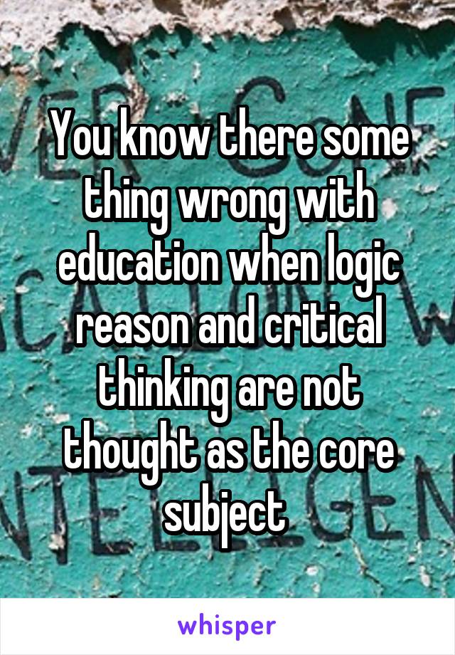 You know there some thing wrong with education when logic reason and critical thinking are not thought as the core subject 